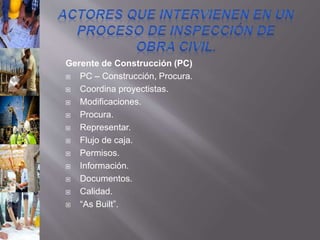 Gerente de Construcción (PC)
 PC – Construcción, Procura.
 Coordina proyectistas.
 Modificaciones.
 Procura.
 Representar.
 Flujo de caja.
 Permisos.
 Información.
 Documentos.
 Calidad.
 “As Built”.
 