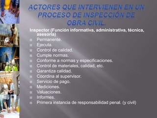 Inspector (Función informativa, administrativa, técnica,
asesoría)
 Permanente.
 Ejecuta.
 Control de calidad.
 Cumple normas.
 Conforme a normas y especificaciones.
 Control de materiales, calidad, etc.
 Garantiza calidad.
 Coordina al supervisor.
 Servicio de pago.
 Mediciones.
 Valuaciones.
 Informes.
 Primera instancia de responsabilidad penal. (y civil)
 
