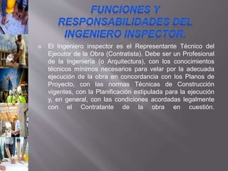  El Ingeniero inspector es el Representante Técnico del
Ejecutor de la Obra (Contratista). Debe ser un Profesional
de la Ingeniería (o Arquitectura), con los conocimientos
técnicos mínimos necesarios para velar por la adecuada
ejecución de la obra en concordancia con los Planos de
Proyecto, con las normas Técnicas de Construcción
vigentes, con la Planificación estipulada para la ejecución
y, en general, con las condiciones acordadas legalmente
con el Contratante de la obra en cuestión.
 