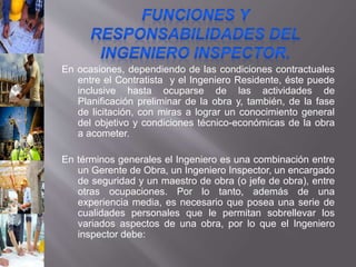 En ocasiones, dependiendo de las condiciones contractuales
entre el Contratista y el Ingeniero Residente, éste puede
inclusive hasta ocuparse de las actividades de
Planificación preliminar de la obra y, también, de la fase
de licitación, con miras a lograr un conocimiento general
del objetivo y condiciones técnico-económicas de la obra
a acometer.
En términos generales el Ingeniero es una combinación entre
un Gerente de Obra, un Ingeniero Inspector, un encargado
de seguridad y un maestro de obra (o jefe de obra), entre
otras ocupaciones. Por lo tanto, además de una
experiencia media, es necesario que posea una serie de
cualidades personales que le permitan sobrellevar los
variados aspectos de una obra, por lo que el Ingeniero
inspector debe:
 