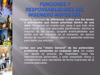 Poseer la capacidad de diferenciar cuáles son las tareas
o actividades que tienen prioridad dentro de una
obra. Tengamos en cuenta que, pese a que toda obra
debe contar con una adecuada planificación (teórica la
mayoría de las veces), surgirán eventualidades que
tienen que ser resueltas en el momento, sin darnos
tiempo de recurrir al referido plan o a asesorías externas
para darle una solución.
Contar con una “visión General” de los potenciales
problemas existentes en cualquier obra, los cuales
van desde la procura de materiales hasta las
interrelaciones personales, y estar preparado (física y
mentalmente) para atenderlos de forma imprevista de la
manera adecuada.
 