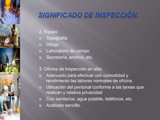 2. Equipo
 Topografía
 Dibujo
 Laboratorio de campo
 Secretaría, archivo, etc.
3. Oficina de Inspección en sitio
 Adecuado para efectuar con comodidad y
rendimiento las labores normales de oficina.
 Ubicación del personal conforme a las tareas que
realizan y relativa privacidad
 Con sanitarios, agua potable, teléfonos, etc.
 Acabado sencillo.
 