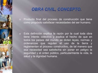  Producto final del proceso de construcción que tiene
como propósito satisfacer necesidades del ser humano.
 Esta definición explica la razón por la cual toda obra
tiene interés colectivo y explica el hecho de que en
todos los países del mundo se dicten leyes, normas y
ordenanzas que regulan el uso de la tierra y
reglamentan el proceso constructivo, de tal manera que
esa necesidad sea satisfecha sin poner en peligro la
seguridad y el orden público, particularmente la vida, la
salud y la dignidad humana.
 