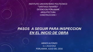 PASOS A SEGUIR PARA INSPECCION
EN EL INICIO DE OBRA
INSTITUTO UNIVERSITARIO POLITECNICO
“SANTIAGO MARIÑO”
EXTENCION PORLAMAR
ARQUITECTURA
CONSTRUCCION I
ABNER ALFONZO
C.I: 25157252
PORLAMAR, JULIO DEL 2016
 