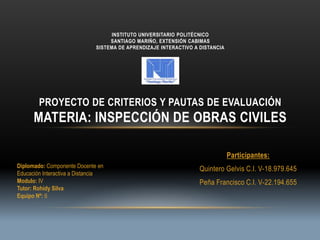 Participantes:
Quintero Gelvis C.I. V-18.979.645
Peña Francisco C.I. V-22.194.655
INSTITUTO UNIVERSITARIO POLITÉCNICO
SANTIAGO MARIÑO, EXTENSIÓN CABIMAS
SISTEMA DE APRENDIZAJE INTERACTIVO A DISTANCIA
PROYECTO DE CRITERIOS Y PAUTAS DE EVALUACIÓN
MATERIA: INSPECCIÓN DE OBRAS CIVILES
Diplomado: Componente Docente en
Educación Interactiva a Distancia
Modulo: IV
Tutor: Rohidy Silva
Equipo Nº: 6
 