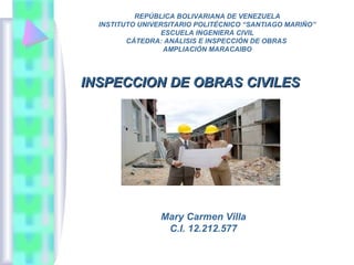 Mary Carmen Villa
C.I. 12.212.577
REPÚBLICA BOLIVARIANA DE VENEZUELA
INSTITUTO UNIVERSITARIO POLITÉCNICO “SANTIAGO MARIÑO”
ESCUELA INGENIERA CIVIL
CÁTEDRA: ANÁLISIS E INSPECCIÓN DE OBRAS
AMPLIACIÓN MARACAIBO
INSPECCION DE OBRAS CIVILESINSPECCION DE OBRAS CIVILES
 