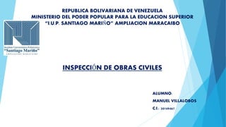 REPUBLICA BOLIVARIANA DE VENEZUELA
MINISTERIO DEL PODER POPULAR PARA LA EDUCACION SUPERIOR
“I.U.P. SANTIAGO MARIÑO” AMPLIACION MARACAIBO
INSPECCIÓN DE OBRAS CIVILES
ALUMNO:
MANUEL VILLALOBOS
C.I.: 20149467
 