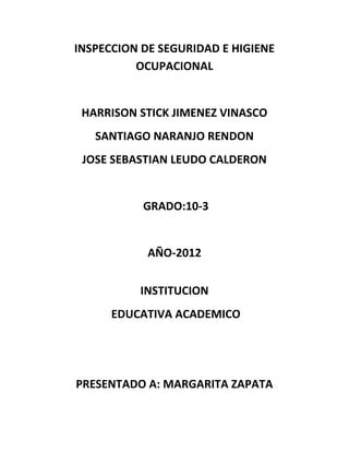 INSPECCION DE SEGURIDAD E HIGIENE
          OCUPACIONAL


 HARRISON STICK JIMENEZ VINASCO
   SANTIAGO NARANJO RENDON
 JOSE SEBASTIAN LEUDO CALDERON


           GRADO:10-3


            AÑO-2012


          INSTITUCION
      EDUCATIVA ACADEMICO




PRESENTADO A: MARGARITA ZAPATA
 