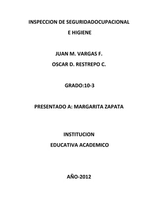 INSPECCION DE SEGURIDADOCUPACIONAL
             E HIGIENE


         JUAN M. VARGAS F.
       OSCAR D. RESTREPO C.


            GRADO:10-3


 PRESENTADO A: MARGARITA ZAPATA



           INSTITUCION
       EDUCATIVA ACADEMICO




             AÑO-2012
 