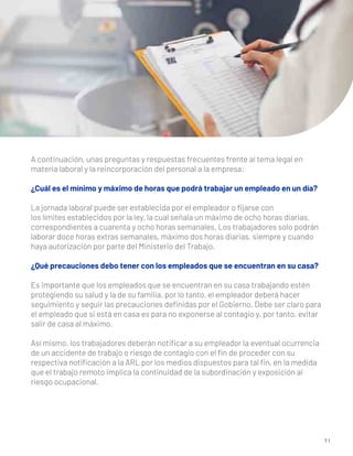 7 1
A continuación, unas preguntas y respuestas frecuentes frente al tema legal en
materia laboral y la reincorporación del personal a la empresa:
¿Cuál es el mínimo y máximo de horas que podrá trabajar un empleado en un día?
La jornada laboral puede ser establecida por el empleador o ﬁjarse con
los límites establecidos por la ley, la cual señala un máximo de ocho horas diarias,
correspondientes a cuarenta y ocho horas semanales. Los trabajadores solo podrán
laborar doce horas extras semanales, máximo dos horas diarias, siempre y cuando
haya autorización por parte del Ministerio del Trabajo.
¿Qué precauciones debo tener con los empleados que se encuentran en su casa?
Es importante que los empleados que se encuentran en su casa trabajando estén
protegiendo su salud y la de su familia, por lo tanto, el empleador deberá hacer
seguimiento y seguir las precauciones deﬁnidas por el Gobierno. Debe ser claro para
el empleado que si está en casa es para no exponerse al contagio y, por tanto, evitar
salir de casa al máximo.
Así mismo, los trabajadores deberán notiﬁcar a su empleador la eventual ocurrencia
de un accidente de trabajo o riesgo de contagio con el ﬁn de proceder con su
respectiva notiﬁcación a la ARL por los medios dispuestos para tal ﬁn, en la medida
que el trabajo remoto implica la continuidad de la subordinación y exposición al
riesgo ocupacional.
 