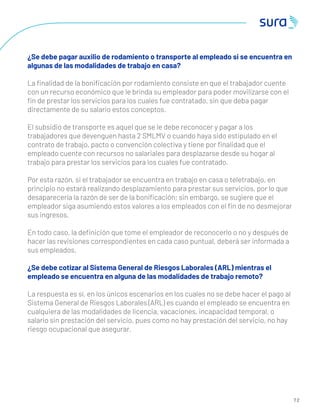7 2
¿Se debe pagar auxilio de rodamiento o transporte al empleado si se encuentra en
algunas de las modalidades de trabajo en casa?
La ﬁnalidad de la boniﬁcación por rodamiento consiste en que el trabajador cuente
con un recurso económico que le brinda su empleador para poder movilizarse con el
ﬁn de prestar los servicios para los cuales fue contratado, sin que deba pagar
directamente de su salario estos conceptos.
El subsidio de transporte es aquel que se le debe reconocer y pagar a los
trabajadores que devenguen hasta 2 SMLMV o cuando haya sido estipulado en el
contrato de trabajo, pacto o convención colectiva y tiene por ﬁnalidad que el
empleado cuente con recursos no salariales para desplazarse desde su hogar al
trabajo para prestar los servicios para los cuales fue contratado.
Por esta razón, si el trabajador se encuentra en trabajo en casa o teletrabajo, en
principio no estará realizando desplazamiento para prestar sus servicios, por lo que
desaparecería la razón de ser de la boniﬁcación; sin embargo, se sugiere que el
empleador siga asumiendo estos valores a los empleados con el ﬁn de no desmejorar
sus ingresos.
En todo caso, la deﬁnición que tome el empleador de reconocerlo o no y después de
hacer las revisiones correspondientes en cada caso puntual, deberá ser informada a
sus empleados.
¿Se debe cotizar al Sistema General de Riesgos Laborales (ARL) mientras el
empleado se encuentra en alguna de las modalidades de trabajo remoto?
La respuesta es sí, en los únicos escenarios en los cuales no se debe hacer el pago al
Sistema General de Riesgos Laborales (ARL) es cuando el empleado se encuentra en
cualquiera de las modalidades de licencia, vacaciones, incapacidad temporal, o
salario sin prestación del servicio, pues como no hay prestación del servicio, no hay
riesgo ocupacional que asegurar.
 