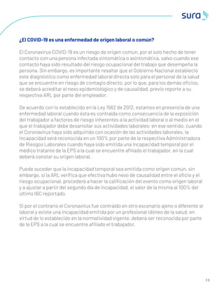 7 3
¿El COVID-19 es una enfermedad de origen laboral o común?
El Coronavirus COVID-19 es un riesgo de origen común, por el solo hecho de tener
contacto con una persona infectada sintomática o asintomática, salvo cuando ese
contacto haya sido resultado del riesgo ocupacional del trabajo que desempeña la
persona. Sin embargo, es importante resaltar que el Gobierno Nacional estableció
este diagnóstico como enfermedad laboral directa solo para el personal de la salud
que se encuentre en riesgo de contagio directo, por lo que, para los demás oﬁcios,
se deberá acreditar el nexo epidemiológico y de causalidad, previo reporte a su
respectiva ARL por parte del empleador.
De acuerdo con lo establecido en la Ley 1562 de 2012, estamos en presencia de una
enfermedad laboral cuando ésta es contraída como consecuencia de la exposición
del trabajador a factores de riesgo inherentes a la actividad laboral o al medio en el
que el trabajador debe desarrollar sus actividades laborales; en ese sentido, cuando
el Coronavirus haya sido adquirido con ocasión de las actividades laborales, la
incapacidad será reconocida en un 100% por parte de la respectiva Administradora
de Riesgos Laborales cuando haya sido emitida una incapacidad temporal por el
médico tratante de la EPS a la cual se encuentre aﬁliado el trabajador, en la cual
deberá constar su origen laboral.
Puede suceder que la incapacidad temporal sea emitida como origen común, sin
embargo, si la ARL veriﬁca que efectiva hubo nexo de causalidad entre el oﬁcio y el
riesgo ocupacional, procederá a hacer la caliﬁcación del evento como origen laboral
y a ajustar a partir del segundo día de incapacidad, el valor de la misma al 100% del
último IBC reportado.
Si por el contrario el Coronavirus fue contraído en otro escenario ajeno o diferente al
laboral y existe una incapacidad emitida por un profesional idóneo de la salud, en
virtud de lo establecido en la normatividad vigente, deberá ser reconocida por parte
de la EPS a la cual se encuentre aﬁliado el trabajador.
 