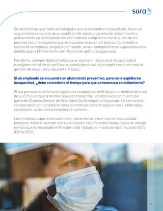 7 4
Se recomienda que frente al trabajador que se encuentre incapacitado, hacer un
seguimiento constante de su condición de salud, programa de rehabilitación y
activación de su reincorporación socio laboral cumpliendo con el ajuste de las
posibles recomendaciones que se le puedan expedir. En este punto, el médico
laboral de la empresa, propio o contratado, será el competente para ajustarlas en la
medida que la EPS no emite certiﬁcados de aptitud ocupacional.
Por último, siempre deberá realizarse un examen médico post incapacidad al
trabajador con el ﬁn de veriﬁcar su condición de salud y cumplir con el sistema de
gestión de seguridad y salud en el trabajo.
Si un empleado se encuentra en aislamiento preventivo, pero no le expidieron
incapacidad, ¿debo concederle el tiempo para que permanezca en aislamiento?
Si a la persona no se le ha otorgado una incapacidad emitida por un médico de la red
de su EPS o porque la misma haya sido transcrita, no habrá reconocimiento por
parte del Sistema General de Seguridad Social según corresponda. En ese sentido,
se debe optar por considerar otras alternativas como trabajo en casa, teletrabajo,
vacaciones, salario sin prestación del servicio.
Los empleados que se encuentren en aislamiento preventivo sin incapacidad
temporal, deberán acordar con su empleador las diferentes modalidades de trabajo
remoto que ha recordado el Ministerio del Trabajo por medio de las Circulares 021 y
033 de 2020.
 