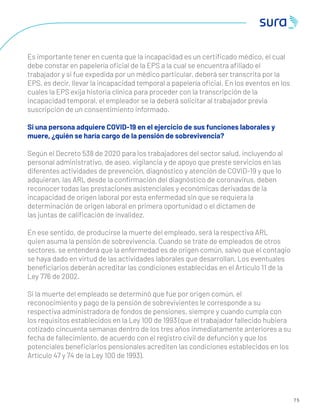 7 5
Es importante tener en cuenta que la incapacidad es un certiﬁcado médico, el cual
debe constar en papelería oﬁcial de la EPS a la cual se encuentra aﬁliado el
trabajador y si fue expedida por un médico particular, deberá ser transcrita por la
EPS, es decir, llevar la incapacidad temporal a papelería oﬁcial. En los eventos en los
cuales la EPS exija historia clínica para proceder con la transcripción de la
incapacidad temporal, el empleador se la deberá solicitar al trabajador previa
suscripción de un consentimiento informado.
Si una persona adquiere COVID-19 en el ejercicio de sus funciones laborales y
muere, ¿quién se haría cargo de la pensión de sobrevivencia?
Según el Decreto 538 de 2020 para los trabajadores del sector salud, incluyendo al
personal administrativo, de aseo, vigilancia y de apoyo que preste servicios en las
diferentes actividades de prevención, diagnóstico y atención de COVID-19 y que lo
adquieran, las ARL desde la conﬁrmación del diagnóstico de coronavirus, deben
reconocer todas las prestaciones asistenciales y económicas derivadas de la
incapacidad de origen laboral por esta enfermedad sin que se requiera la
determinación de origen laboral en primera oportunidad o el dictamen de
las juntas de caliﬁcación de invalidez.
En ese sentido, de producirse la muerte del empleado, será la respectiva ARL
quien asuma la pensión de sobrevivencia. Cuando se trate de empleados de otros
sectores, se entenderá que la enfermedad es de origen común, salvo que el contagio
se haya dado en virtud de las actividades laborales que desarrollan. Los eventuales
beneﬁciarios deberán acreditar las condiciones establecidas en el Artículo 11 de la
Ley 776 de 2002.
Si la muerte del empleado se determinó que fue por origen común, el
reconocimiento y pago de la pensión de sobrevivientes le corresponde a su
respectiva administradora de fondos de pensiones, siempre y cuando cumpla con
los requisitos establecidos en la Ley 100 de 1993 (que el trabajador fallecido hubiera
cotizado cincuenta semanas dentro de los tres años inmediatamente anteriores a su
fecha de fallecimiento, de acuerdo con el registro civil de defunción y que los
potenciales beneﬁciarios pensionales acrediten las condiciones establecidos en los
Artículo 47 y 74 de la Ley 100 de 1993).
 