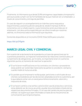 7 6
Finalmente, te informamos que desde SURA entregamos capacidades al empresario
para que pueda cumplir con las formalidades de ley que implican ser un empleador, a
través de conocimiento y entrega de plantillas.
En caso de requerir un acompañamiento en trámites como respuesta a
requerimientos y asesoría judicial o prejudicial, desde Empresas SURA te
conectamos con un aliado experto, cuyos honorarios serán asumidos por el
empresario, con descuentos especiales por ser direccionado por nosotros;
además, te ofrecemos toda la información que requieras.
Contenido disponible en el micrositio COVID-19 de SURA para consultar:
https://bit.ly/2Y5gInh
MARCO LEGAL CIVIL Y COMERCIAL
Con ocasión de la declaratoria de la pandemia y el cese de operaciones por la
cuarentena preventiva, se impactan notoriamente las relaciones contractuales y el
cumplimiento de obligaciones, por lo tanto, es importante tener en cuenta los
siguientes puntos al momento de reactivar la operación:
Si se hicieron modiﬁcaciones en los contratos con clientes o proveedores,
estas podrán ser sostenidas hasta tanto las partes lo consideren, siempre y
cuando medie el mutuo acuerdo.
Es posible que el empresario reciba quejas, peticiones o solicitudes de sus
clientes o proveedores por las decisiones adoptadas durante la cuarentena, por
lo que deberá contar con un canal para el direccionamiento, atención y
respuesta de estas.
Si se hacen cambios a las tarifas o precios bien sea de productos o servicios,
estas deberán ser de mutuo acuerdo y quedar documentadas a través de los
respectivos documentos ﬁrmados. En el caso del cambio de precios para los
clientes, se sugiere que sean informados a través de los mecanismos de
comunicación que tenga la empresa.
 