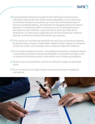 7 7
Eventualmente el empresario podrá recibir notiﬁcaciones de procesos
judiciales o prejudiciales por las decisiones adoptadas con sus relaciones
comerciales durante la cuarentena, por lo que se recomienda acceder al
derecho a la debida defensa, asesorándose de abogados expertos en temas
laborales. En Empresas SURA te contactamos con un aliado para que te
acompañe en estos trámites, cuyos honorarios serán asumidos por el
empresario, con descuentos especiales por ser direccionado por nosotros;
además, te ofrecemos toda la información que requieras.
Si se cuenta con contratos de prestación de servicios con personas mayores
de sesenta años y mujeres embarazadas, deberán evitar ingresar a la empresa
y tratar de cumplir con las obligaciones a través de medios tecnológicos.
Si a la empresa ingresan terceros, haz validación previa de su estado de salud y
si han tenido contacto con personas infectadas o con posible contagio, evitar
su ingreso a la empresa y acudir a alternativas como medios tecnológicos.
Veriﬁcar que sus contratistas cuenten con aﬁliación y pago a la seguridad
social.
Si un contratista se contagia, deberá reportarlo de manera inmediata al
contratante.
 