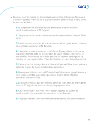 7 8
Además, tener en cuenta las alternativas que permitió el Gobierno Nacional a
través del Decreto 579 de 2020, el cual aplica tanto para vivienda urbana como
locales comerciales:
1. Se suspenden las acciones legales de desalojo ante autoridades
administrativas hasta el 30 de junio.
2. Se aplazan los incrementos de cánones de arrendamiento hasta el 30 de
junio.
3. Los incrementos no cobrados durante este periodo, podrán ser cobrados
en los meses siguientes al 30 de junio.
4. Las partes podrán acordar las condiciones de pago desde el día que se
expidió el Decreto, esto es, el 15 de abril del 2020, hasta el 30 de junio. En
ese sentido, los cánones anteriores a esa fecha deberán ser pagados de
manera normal y podrá haber cobro de intereses en caso de que haya mora.
5. En los acuerdos de pago desde el 15 de abril hasta el 30 de junio, no habrá
cobro de interés de mora, penalidades o sanciones.
6. De no pagar a tiempo entre el 15 de abril y el 30 de junio, se podrán cobrar
intereses corrientes a una tasa equivalente al 50% de los intereses
bancarios corrientes TIBC.
7. De existir contratos que se vencían a partir del 15 de abril, se prorrogarán
hasta el 30 de junio haciendo el respectivo pago del canon.
8. Entre el 15 de abril y el 30 de junio, podrán pagarse las cuotas de
administración de propiedad horizontal sin cobro de mora.
9. Se aplaza hasta el 30 de junio el incremento de cuota de administración.
 