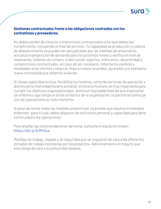 7 9
Gestiones contractuales frente a las obligaciones contraídas con los
contratistas y proveedores
No debes perder de vista los compromisos contractuales a los que debes dar
cumplimiento, incluyendo el nivel de servicio. Tu capacidad de producción y cadena
de abastecimiento se pueden ver perjudicadas por las medidas de aislamiento,
actualiza la proyección de demanda para los próximos meses y veriﬁca el nivel de
inventarios, órdenes de compra, orden social, logística, entre otros, de prioridad a
compromisos contractuales, en caso de ser necesario, informa los cambios y
novedades a los clientes y negocia, llega a nuevos acuerdos, ajustados a la realidad o
nueva normalidad que estamos viviendo.
Si tienes capacidad ociosa, ﬂexibiliza los horarios, extiende las horas de operación y
disminuye la intensidad horaria semanal, el recurso humano es muy importante para
cumplir los objetivos organizacionales, disminuir la probabilidad de que el personal
se enferme o que tenga un brote al interior de la organización, te permitirá continuar
con las operaciones en todo momento.
A pesar de tomar todas las medidas preventivas, es posible que algunos empleados
enfermen, para lo cual, debes disponer de suﬁciente personal y capacidad para darle
continuidad a las operaciones.
Para ampliar las recomendaciones del tema, consulta el siguiente enlace:
https://bit.ly/3cMhSsa
Medidas de trabajo, legales y de seguridad que se requieren de cara a las diferentes
jornadas de trabajo necesarias por los proyectos. Adicionalmente el impacto que
esto tenga de cara a la comunidad aledaña.
 