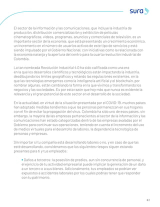 8 2
El sector de la información y las comunicaciones, que incluye la industria de
producción, distribución comercialización y exhibición de películas
cinematográﬁcas, videos, programas, anuncios y comerciales de televisión, es un
importante sector de la economía, que está presentando un crecimiento económico,
un incremento en el número de usuarios activos de este tipo de servicios y está
siendo impulsado por el Gobierno Nacional, con iniciativas como la relacionada con
la economía naranja y la apertura del centro para la cuarta revolución industrial de
Colombia.
La tan nombrada Revolución Industrial 4.0 ha sido caliﬁcada como una era
en la que los desarrollos cientíﬁcos y tecnológicos están impactando la industria,
desdibujando los límites geográﬁcos y retando las regulaciones existentes, en la
que las tecnologías emergentes como la inteligencia artiﬁcial y el blockchain, por
nombrar algunas, están cambiando la forma en la que vivimos y transformando los
negocios y las sociedades. Es por esta razón que hoy más que nunca es evidente la
relevancia y el gran potencial de este sector en el desarrollo de la sociedad.
En la actualidad, en virtud de la situación presentada por el COVID-19, muchos países
han adoptado medidas tendientes a que las personas permanezcan en sus hogares
con el ﬁn de evitar la propagación del virus. Colombia ha sido uno de esos países, sin
embargo, la mayoría de las empresas pertenecientes al sector de la información y las
comunicaciones han estado categorizadas dentro de las empresas avaladas por el
Gobierno para continuar sus operaciones, teniendo en cuenta el incremento del uso
de medios virtuales para el desarrollo de labores, la dependencia tecnológica de
personas y empresas.
Sin importar si tu compañía está desarrollando labores o no, y en caso de que las
esté desarrollando, consideramos que los siguientes riesgos siguen estando
presentes para ti y tus empleados:
• Daños a terceros: la posesión de predios, aun sin concurrencia de personal, y
el ejercicio de tu actividad empresarial puede implicar la generación de un daño
a un tercero o a sus bienes. Adicionalmente, tus empleados se podrían ver
expuestos a accidentes laborales por los cuales podrías tener que responder
con tu patrimonio.
 