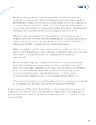 8 3
• Aspectos legales: las decisiones empresariales tomadas en medio de la
contingencia o con anterioridad, el cambio que puedan estar presentando los
contratos que tengas con contratantes y contratistas, y en general, la parálisis
o continuidad de tu operación, pueden implicar el surgimiento de dudas en
relación con tus obligaciones legales, la necesidad de revisar o redactar nuevos
contratos, la necesidad de acudir a citaciones judiciales, entre otros.
• Decisiones de administración: tú, los directores y administradores de la
empresa continúan tomando decisiones estratégicas, las cuales pueden causar
daños a terceros incluyendo a cualquier persona en el ámbito individual, los
socios o accionistas y los acreedores sociales de la empresa.
• Daños materiales: tus oﬁcinas y sus contenidos se pueden ver afectados por
eventos como desastres naturales, incendios, vandalismo, robo, para los cuales
necesitarías un respaldo económico o la prestación de un servicio
especializado.
• Continuidad del negocio y manejo de información: el uso de los sistemas
informáticos, el acceso a internet y la generación y manejo de información
conllevan unos riesgos asociados, como la causación de perjuicios por la falla
en el tratamiento de datos personales, la afectación a un tercero por un
incidente en los sistemas, la pérdida de beneﬁcio económico por la
interrupción del negocio debido a incidentes cibernéticos, entre otros.
• Vida y salud: la salud es un aspecto fundamental en el bienestar y tranquilidad
de las personas que se puede ver afectado en cualquier momento.
Es por esto que en SURA hemos desarrollado un portafolio que hemos puesto a tu
disposición, con el ﬁn de hacer una transferencia adecuada de los riesgos que se
presentan dentro de tu sector. Te invitamos a que consultes con tu asesor o visites
nuestro portal.
 