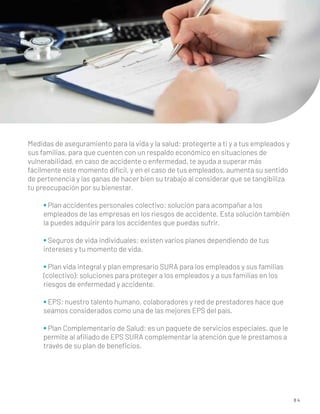 8 4
Medidas de aseguramiento para la vida y la salud: protegerte a ti y a tus empleados y
sus familias, para que cuenten con un respaldo económico en situaciones de
vulnerabilidad, en caso de accidente o enfermedad, te ayuda a superar más
fácilmente este momento difícil, y en el caso de tus empleados, aumenta su sentido
de pertenencia y las ganas de hacer bien su trabajo al considerar que se tangibiliza
tu preocupación por su bienestar.
• Plan accidentes personales colectivo: solución para acompañar a los
empleados de las empresas en los riesgos de accidente. Esta solución también
la puedes adquirir para los accidentes que puedas sufrir.
• Seguros de vida individuales: existen varios planes dependiendo de tus
intereses y tu momento de vida.
• Plan vida integral y plan empresario SURA para los empleados y sus familias
(colectivo): soluciones para proteger a los empleados y a sus familias en los
riesgos de enfermedad y accidente.
• EPS: nuestro talento humano, colaboradores y red de prestadores hace que
seamos considerados como una de las mejores EPS del país.
• Plan Complementario de Salud: es un paquete de servicios especiales, que le
permite al aﬁliado de EPS SURA complementar la atención que le prestamos a
través de su plan de beneﬁcios.
 