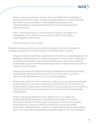 8 5
• Seguro de salud colectivo: solución para acompañar a los empleados en
situaciones de enfermedad. También lo puedes adquirir en el plan individual
para cubrir costos asociados a enfermedades que puedas sufrir,
complementado las prestaciones de la EPS o el plan complementario
según sea el caso.
• ARL: nuestra principal función es prevenir, atender y proteger a los
trabajadores de los efectos causados por accidentes de trabajo y
enfermedades profesionales.
• Pólizas de autos, motos y SOAT.
Medidas de aseguramiento para la empresa: proteger tus bienes, tangibles e
intangibles garantiza la competitividad y sostenibilidad de tu negocio.
• Seguro de daños materiales: indemnizamos los daños o las pérdidas de bienes
materiales asegurados que tu empresa sufra por un hecho súbito, imprevisto y
accidental de acuerdo con las condiciones del seguro. Este seguro también
puede llegar a cubrir la pérdida de bienes por robo y el daño interno que sufra la
maquinaría y los equipos.
• Seguro de protección digital empresas: protegemos tu empresa de riesgos
derivados del manejo de información o de virus informáticos, acciones
maliciosas de ciberdelincuentes y otros riesgos digitales.
• Seguro de protección legal: cuenta con el apoyo de un abogado que deﬁenda
tu empresa frente a procesos judiciales o administrativos, con la asistencia
jurídica telefónica para que te oriente ante un proceso judicial y con la revisión y
redacción de contratos que se requieran en el desarrollo de las actividades
empresariales.
• Seguro de responsabilidad civil por daños a terceros y seguro de
responsabilidad del empleador: te protegemos por daños materiales,
lesiones personales o muerte que se le ocasionen a terceros en las sedes
aseguradas de tu empresa o durante el desarrollo de tus actividades
productivas. Adicionalmente, cubrimos la indemnización adicional que debas
asumir por los accidentes laborales que puedan llegar a sufrir tus empleados.
 