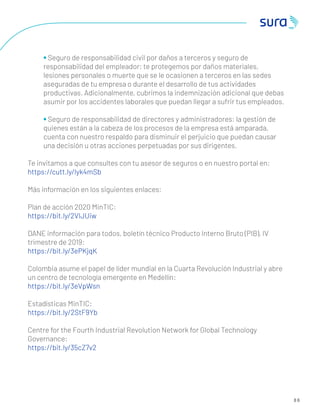 • Seguro de responsabilidad civil por daños a terceros y seguro de
responsabilidad del empleador: te protegemos por daños materiales,
lesiones personales o muerte que se le ocasionen a terceros en las sedes
aseguradas de tu empresa o durante el desarrollo de tus actividades
productivas. Adicionalmente, cubrimos la indemnización adicional que debas
asumir por los accidentes laborales que puedan llegar a sufrir tus empleados.
• Seguro de responsabilidad de directores y administradores: la gestión de
quienes están a la cabeza de los procesos de la empresa está amparada,
cuenta con nuestro respaldo para disminuir el perjuicio que puedan causar
una decisión u otras acciones perpetuadas por sus dirigentes.
Te invitamos a que consultes con tu asesor de seguros o en nuestro portal en:
https://cutt.ly/lyk4mSb
Más información en los siguientes enlaces:
Plan de acción 2020 MinTIC:
https://bit.ly/2VIJUiw
DANE información para todos, boletín técnico Producto Interno Bruto (PIB), IV
trimestre de 2019:
https://bit.ly/3ePKjqK
Colombia asume el papel de líder mundial en la Cuarta Revolución Industrial y abre
un centro de tecnología emergente en Medellín:
https://bit.ly/3eVpWsn
Estadísticas MinTIC:
https://bit.ly/2StF9Yb
Centre for the Fourth Industrial Revolution Network for Global Technology
Governance:
https://bit.ly/35cZ7v2
8 6
 