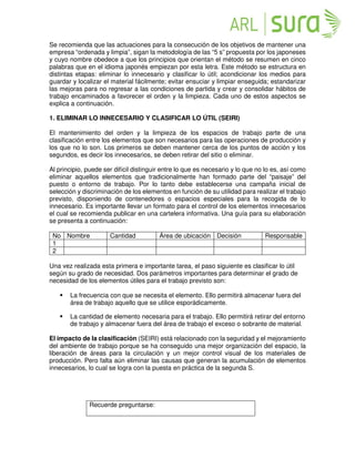 Se recomienda que las actuaciones para la consecución de los objetivos de mantener una
empresa “ordenada y limpia”, sigan la metodología de las “5 s” propuesta por los japoneses
y cuyo nombre obedece a que los principios que orientan el método se resumen en cinco
palabras que en el idioma japonés empiezan por esta letra. Este método se estructura en
distintas etapas: eliminar lo innecesario y clasificar lo útil; acondicionar los medios para
guardar y localizar el material fácilmente; evitar ensuciar y limpiar enseguida; estandarizar
las mejoras para no regresar a las condiciones de partida y crear y consolidar hábitos de
trabajo encaminados a favorecer el orden y la limpieza. Cada uno de estos aspectos se
explica a continuación.
1. ELIMINAR LO INNECESARIO Y CLASIFICAR LO ÚTIL (SEIRI)
El mantenimiento del orden y la limpieza de los espacios de trabajo parte de una
clasificación entre los elementos que son necesarios para las operaciones de producción y
los que no lo son. Los primeros se deben mantener cerca de los puntos de acción y los
segundos, es decir los innecesarios, se deben retirar del sitio o eliminar.
Al principio, puede ser difícil distinguir entre lo que es necesario y lo que no lo es, así como
eliminar aquellos elementos que tradicionalmente han formado parte del “paisaje” del
puesto o entorno de trabajo. Por lo tanto debe establecerse una campaña inicial de
selección y discriminación de los elementos en función de su utilidad para realizar el trabajo
previsto, disponiendo de contenedores o espacios especiales para la recogida de lo
innecesario. Es importante llevar un formato para el control de los elementos innecesarios
el cual se recomienda publicar en una cartelera informativa. Una guía para su elaboración
se presenta a continuación:
No Nombre Cantidad Área de ubicación Decisión Responsable
1
2
Una vez realizada esta primera e importante tarea, el paso siguiente es clasificar lo útil
según su grado de necesidad. Dos parámetros importantes para determinar el grado de
necesidad de los elementos útiles para el trabajo previsto son:
 La frecuencia con que se necesita el elemento. Ello permitirá almacenar fuera del
área de trabajo aquello que se utilice esporádicamente.
 La cantidad de elemento necesaria para el trabajo. Ello permitirá retirar del entorno
de trabajo y almacenar fuera del área de trabajo el exceso o sobrante de material.
El impacto de la clasificación (SEIRI) está relacionado con la seguridad y el mejoramiento
del ambiente de trabajo porque se ha conseguido una mejor organización del espacio, la
liberación de áreas para la circulación y un mejor control visual de los materiales de
producción. Pero falta aún eliminar las causas que generan la acumulación de elementos
innecesarios, lo cual se logra con la puesta en práctica de la segunda S.
Recuerde preguntarse:
 
