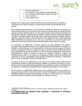  ¿Es esto necesario?
 Si es necesario ¿Se requiere en esta cantidad?
 Si es necesario ¿Debe estar en algún otro lugar?
 ¿Es un residuo?
 ¿Tiene algún valor?
Masaaki Imai, explica cómo hacer esta diferenciación entre elementos necesarios e
innecesarios en el lugar de trabajo, se puede hacer también con los puestos de las
oficinas:
Seiri, también puede aplicarse a las personas que trabajan en oficinas. Por ejemplo, un
escritorio típico tiene dos o más cajones. Con frecuencia, los elementos se colocan en estos
cajones en forma indiscriminada; en un sólo cajón, de lado a lado, pueden encontrarse no
solo lápices, bolígrafos, gomas de borrar, papeles, bandas de caucho, tarjetas de negocios
y tijeras, sino también cepillos de dientes, dulces, perfumes, aspirinas, monedas, fósforos,
cigarrillos, joyas de fantasía, cintas adhesivas y otros objetos. Primero, estos elementos
deben clasificarse de acuerdo con su uso. En un escritorio con sólo dos cajones, los
implementos de oficina y los artículos personales deben ocupar cada uno un cajón.
A continuación se determina el número máximo de cada elemento. Por ejemplo,
supongamos que decidimos colocar en los cajones solamente dos lápices, un bolígrafo, un
borrador, un bloc de papel, y así sucesivamente. Todos los ítems que superan el número
máximo se descartan, es decir, se sacan del cajón y se llevan al área de almacenamiento
para implementos de oficinas que están en un rincón de ésta. Algunas veces, esta área de
almacenamiento recibe el nombre de banco de reciclaje. Cuando se agotan los
implementos que están en los cajones, el empleado se dirige al banco de reciclaje para
reponerlos. A su vez, el empleado a cargo del banco observa el inventario y, cuando éste
baja al mínimo establecido, ordena más implementos.
Al reducir al mínimo los implementos en los cajones de nuestra oficina, eliminamos la
necesidad de revolver la colección de lápices, papeles y cosméticos para llegar a un ítem
deseado. Este proceso desarrolla autodisciplina, que igualmente, mejora el mantenimiento
de registros e incrementa la capacidad de los empleados para trabajar en forma eficaz.
En las oficinas, la clasificación (Seiton) tiene como propósito facilitar los archivos y la
búsqueda de documentos, mejorar el control visual de las carpetas y la eliminación de la
pérdida de tiempo de acceso a la información. El orden en el disco duro de un ordenador
se puede mejorar si se aplican estos conceptos al manejo de archivos.
______________________
2 Masaaki Imai. Cómo implementar el Kaizen en el sitio de trabajo. McGraw-Hill Interamericana, España,
1998, p.61
2. ACONDICIONAR LOS MEDIOS PARA GUARDAR Y LOCALIZAR EL MATERIAL
FÁCILMENTE (SEITON)
 