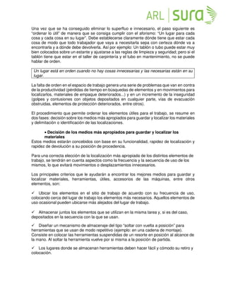 Una vez que se ha conseguido eliminar lo superfluo e innecesario, el paso siguiente es
“ordenar lo útil” de manera que se consiga cumplir con el aforismo: “Un lugar para cada
cosa y cada cosa en su lugar”. Debe establecerse claramente dónde tiene que estar cada
cosa de modo que todo trabajador que vaya a necesitarla sepa con certeza dónde va a
encontrarla y a dónde debe devolverla. Así por ejemplo: Un tablón o tubo puede estar muy
bien colocados sobre un estante y ajustarse a las reglas de limpieza y seguridad; pero si el
tablón tiene que estar en el taller de carpintería y el tubo en mantenimiento, no se puede
hablar de orden.
Un lugar está en orden cuando no hay cosas innecesarias y las necesarias están en su
lugar.
La falta de orden en el espacio de trabajo genera una serie de problemas que van en contra
de la productividad (pérdidas de tiempo en búsquedas de elementos y en movimientos para
localizarlos, materiales de empaque deteriorados...) y en un incremento de la inseguridad
(golpes y contusiones con objetos depositados en cualquier parte, vías de evacuación
obstruidas, elementos de protección deteriorados, entre otros).
El procedimiento que permite ordenar los elementos útiles para el trabajo, se resume en
dos fases: decisión sobre los medios más apropiados para guardar y localizar los materiales
y delimitación o identificación de las localizaciones.
• Decisión de los medios más apropiados para guardar y localizar los
materiales
Estos medios estarán concebidos con base en su funcionalidad, rapidez de localización y
rapidez de devolución a su posición de procedencia.
Para una correcta elección de la localización más apropiada de los distintos elementos de
trabajo, se tendrán en cuenta aspectos como la frecuencia y la secuencia de uso de los
mismos, lo que evitará movimientos o desplazamientos innecesarios.
Los principales criterios que le ayudarán a encontrar los mejores medios para guardar y
localizar materiales, herramientas, útiles, accesorios de las máquinas, entre otros
elementos, son:
Ubicar los elementos en el sitio de trabajo de acuerdo con su frecuencia de uso,
colocando cerca del lugar de trabajo los elementos más necesarios. Aquellos elementos de
uso ocasional pueden ubicarse más alejados del lugar de trabajo.
Almacenar juntos los elementos que se utilizan en la misma tarea y, si es del caso,
depositados en la secuencia con la que se usan.
Diseñar un mecanismo de almacenaje del tipo “soltar con vuelta a posición” para
herramientas que se usan de modo repetitivo (ejemplo: en una cadena de montaje).
Consiste en colocar las herramientas suspendidas de un resorte en posición al alcance de
la mano. Al soltar la herramienta vuelve por si misma a la posición de partida.
Los lugares donde se almacenan herramientas deben hacer fácil y cómodo su retiro y
colocación.
 