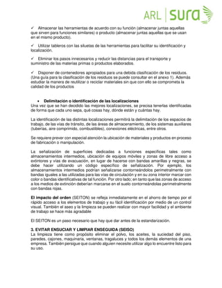 Almacenar las herramientas de acuerdo con su función (almacenar juntas aquellas
que sirven para funciones similares) o producto (almacenar juntas aquellas que se usan
en el mismo producto).
Utilizar tableros con las siluetas de las herramientas para facilitar su identificación y
localización.
Eliminar los pasos innecesarios y reducir las distancias para el transporte y 
suministro de las materias primas o productos elaborados.

Disponer de contenedores apropiados para una debida clasificación de los residuos.
(Una guía para la clasificación de los residuos se puede consultar en el anexo 1). Además
estudiar la manera de reutilizar o reciclar materiales sin que con ello se comprometa la
calidad de los productos
• Delimitación o identificación de las localizaciones
Una vez que se han decidido las mejores localizaciones, se precisa tenerlas identificadas
de forma que cada uno sepa, qué cosas hay, dónde están y cuántas hay.
La identificación de las distintas localizaciones permitirá la delimitación de los espacios de
trabajo, de las vías de tránsito, de las áreas de almacenamiento, de los sistemas auxiliares
(tuberías, aire comprimido, combustibles), conexiones eléctricas, entre otros.
Se requiere prever con especial atención la ubicación de materiales y productos en proceso
de fabricación o manipulación.
La señalización de superficies dedicadas a funciones específicas tales como
almacenamientos intermedios, ubicación de equipos móviles y zonas de libre acceso a
extintores y vías de evacuación, en lugar de hacerse con bandas amarillas y negras, se
debe hacer utilizando un código específico de señalización. Por ejemplo, los
almacenamientos intermedios podrían señalizarse contorneándolos perimetralmente con
bandas iguales a las utilizadas para las vías de circulación y en su zona interior marcar con
color o bandas identificativas de tal función. Por otro lado; en tanto que las zonas de acceso
a los medios de extinción deberían marcarse en el suelo contorneándolas perimetralmente
con bandas rojas.
El impacto del orden (SEITON) se refleja inmediatamente en el ahorro de tiempo por el
rápido acceso a los elementos de trabajo y su fácil identificación por medio de un control
visual. También el aseo y la limpieza se pueden realizar con mayor facilidad y el ambiente
de trabajo se hace más agradable
El SEITON es un paso necesario que hay que dar antes de la estandarización.

3. EVITAR ENSUCIAR Y LIMPIAR ENSEGUIDA (SEISO)
La limpieza tiene como propósito eliminar el polvo, los aceites, la suciedad del piso,
paredes, cajones, maquinaria, ventanas, tragaluces y todos los demás elementos de una
empresa. También persigue que cuando alguien necesite utilizar algo lo encuentre listo para
su uso.
 