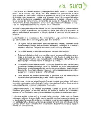 La limpieza no es una tarea ocasional que se ejecuta cada seis meses o a final de año” o
cuando se produce un “paro de proceso”. Por supuesto que determinadas fechas o
situaciones de proceso pueden considerarse aptas para la ejecución de tareas especiales
de limpieza o para aprovechar y realizar una “limpieza a fondo”. Sin embargo la limpieza
debe estar profundamente enraizada en los hábitos diarios de trabajo e integrarse en las
tareas diarias de mantenimiento, combinando los puntos de chequeo de limpieza y
mantenimiento. Pero la limpieza como la inspección requiere conocimiento sobre el equipo
y por eso siempre se debe delegar a personas con la calificación.
A comienzo del proceso se puede comenzar con una campaña y luego se trata de mantener
estas acciones en el tiempo, con una planificación diaria, para evitar que la suciedad, el
polvo o las limallas se acumulen en el sitio de trabajo y se haga más difícil el trabajo de
limpieza.
La planificación de la limpieza diaria debe formar parte de un procedimiento de actuación
que los empleados deben conocer y aplicar. Éste debe contener:
• Un objetivo claro: el de mantener los lugares de trabajo limpios y ordenados con el
fin de conseguir un mejor aprovechamiento del espacio, una mejora en la eficacia y
seguridad del trabajo y en general un entorno más cómodo y agradable.
• Un alcance definido, que compromete a todas las áreas de la empresa.
• Todos los trabajadores de la empresa deben asumir la responsabilidad de mantener
limpio y ordenado su entorno de trabajo. El jefe directo de cada área será
responsable de transmitir a sus trabajadores los estándares de orden y limpieza que
deben cumplir y fomentar hábitos de trabajo en tal sentido.
• Unos medios o materiales necesarios y puestos a disposición de los trabajadores o
ubicados en lugares estratégicos con el fin de facilitar las tareas encomendadas.
Esos medios o materiales pueden ser por ejemplo, contenedores o recipientes para
depositar los desechos residuales, incluyendo recipientes especiales para residuos
que generen riesgos de toxicidad o inflamabilidad
• Unos métodos de limpieza encaminados a garantizar que las operaciones de
limpieza mantengan fuera de peligro a los operarios y terceros.
Se deben crear normas de actuación específicas para realizar operaciones de limpieza
sometidas a peligros concretos, (ejemplo: limpieza de máquinas, limpieza de derrames de
productos peligrosos, limpieza en espacios confinados, etc.)
Complementariamente a la limpieza programada, cuando se genera una situación
accidental, por ejemplo un derrame, hay que ser estricto e inflexible en su inmediata
eliminación. Es un momento clave que demuestra el compromiso asumido en este tema.
La limpieza también incluye verificar el estado de las máquinas y de los equipos. Cuando
éstos están cubiertos de aceite, hollín o polvo, es difícil identificar cualquier problema que
se pueda estar formando. Sin embargo, mientras se limpia la máquina podemos detectar
con facilidad una fuga de aceite, una grieta que se esté formando en la cubierta y o detectar
tuercas o tornillos flojos. También incluye buscar fuentes de contaminación con el objeto de
eliminar sus causas básicas.
 