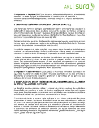El impacto de la limpieza (SEISO) se evidencia en la calidad del producto, el incremento
de la vida útil de los equipos, el incremento de la satisfacción de las personas, la
reducción de la accidentalidad por caídas, ahorro de tiempo en la limpieza de materiales,
entre otras.
4. DEFINIR LOS ESTÁNDARES DE ORDEN Y LIMPIEZA (SEIKETSU)
Una manera de mantener los logros alcanzados con las tres primeras “S” es a través de la
elaboración de estándares. Éstos ayudan a conservar los logros y a evitar que se regrese
a los niveles iniciales de desorden y suciedad. Pero los estándares hay que definirlos con
las personas para que puedan ser cumplidos más fácilmente. Cuando ellos son impuestos,
con mayor frecuencia las personas los pasan por alto.
Es importante anotar que antes de elaborar los estándares y hacerles seguimiento, primero
hay que hacer las mejoras que requieren los ambientes de trabajo (delimitación de áreas,
ubicación de recipientes, consecución de estantes, etc.)
Un estándar representa la mejor, más fácil y más segura forma de realizar un trabajo y son
una base para el mantenimiento de las condiciones de orden y aseo y su mejoramiento
constante. La esencia de las 5 S es seguir lo que se ha acordado o estandarizado.
Las listas de chequeo se definen en términos de estándares para ayudar a identificar los
puntos que aún están por fuera de ellos y evaluar el progreso en cada uno de los cinco
pasos. Esta evaluación puede hacerla un líder trabajador, el supervisor o un consultor
externo, aunque en muchos casos se hace de las tres maneras. La dirección o gerente de
planta puede organizar concursos entre las áreas con base en la calificación que obtengan
en relación con el grado de cumplimiento de los estándares.
El impacto de la estandarización (SEIKETSU) se manifiesta entre otros aspectos en los
siguientes: mantener el estado de orden y limpieza alcanzado con las tres primeras S,
documentar el conocimiento recogido y promover el aprendizaje en las personas que
participan del proceso de estandarización.
5. DISCIPLINA PARA CREAR HÁBITOS DE TRABAJO ENCAMINADOS A MANTENER
EL ORDEN Y LA LIMPIEZA (SHITSUKE)
La disciplina significa respetar, utilizar y mejorar de manera continua los estándares
desarrollados para mantener el orden y la limpieza en el lugar de trabajo. Las cuatro etapas
hasta ahora descritas pueden considerarse como actividades, que necesitan consolidarse
en hábitos de trabajo para garantizar su permanencia en el tiempo.
El concepto de orden y limpieza debe aplicarse a uno mismo practicando los pasos
anteriores en el trabajo y en la casa. Esto significa que las personas vuelven un hábito las
5 S, cuando se preocupan por aplicar el método no sólo para organizar su puesto de trabajo,
sino además los cajones de su escritorio y la información que tiene en su computador.
Además la creación de hábitos también se extiende al uso de ropa de trabajo acordes con
la operación y de elementos de protección personal. Una ayuda importante para crear
hábitos de orden y limpieza es preguntarnos diariamente: ¿es esto necesario?, ¿tiene algún
valor? , ¿debe estar en algún otro lugar?.
 