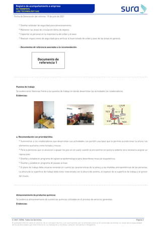 * Diseñar estándar de seguridad para almacenamiento.
* Mantener las áreas de circulación libres de objetos
* Capacitar al personal en la importancia del orden y el aseo
* Realizar inspecciones de seguridad para verificar el buen estado de orden y aseo de las áreas en general.
- Documentos de referencia asociados a la recomendación:
Puestos de trabajo
Se evidenciaron falencias frente a los puestos de trabajo en donde desarrollan las actividades los colaboradores.
Evidencias:
a. Recomendación con prioridad Alta:
* Suministrar a los colaboradores que desarrollan sus actividades con portátil una base que le permita acondicionar la altura, los
elementos auxiliares como teclado y mouse.
* Para la personas que no alcancen a apoyar los pies en en suelo cuando se encuentren en postura sedente sera necesario asignar un
reposa pies.
* Diseñar y establecer programa de vigilancia epidemiologica para desordenes musculo esqueleticos.
* Diseñar y establecer programa de pausas activas.
* El plano de trabajo debe situarse teniendo en cuenta las características de la tarea y a las medidas antropométricas de las personas.
La altura de la superficie de trabajo debe estar relacionada con la altura del asiento, el espesor de la superficie de trabajo y el grosor
del muslo.
Almacenamiento de productos químicos
Se evidencia almacenamiento de sustancias químicas utilizadas en el proceso de servicios generales.
Evidencias:
Documento de
referencia 1
Registro de acompañamiento a empresa
Nit 900889094
LIKE TECHNOLOGY SAS
Fecha de Generación del informe: 19 de julio de 2021
© 2021. SURA. Todos los derechos Página 2
El presente informe tiene el carácter de un concepto técnico. Las conclusiones y/o recomendaciones en él contenidas se emiten en razón de la especialidad
de los profesionales que intervinieron en su realización y no tienen carácter vinculante ni obligatorio.
 