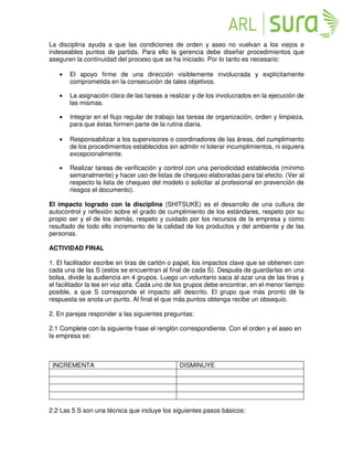 La disciplina ayuda a que las condiciones de orden y aseo no vuelvan a los viejos e
indeseables puntos de partida. Para ello la gerencia debe diseñar procedimientos que
aseguren la continuidad del proceso que se ha iniciado. Por lo tanto es necesario:
• El apoyo firme de una dirección visiblemente involucrada y explícitamente
comprometida en la consecución de tales objetivos.
• La asignación clara de las tareas a realizar y de los involucrados en la ejecución de
las mismas.
• Integrar en el flujo regular de trabajo las tareas de organización, orden y limpieza,
para que éstas formen parte de la rutina diaria.
• Responsabilizar a los supervisores o coordinadores de las áreas, del cumplimiento
de los procedimientos establecidos sin admitir ni tolerar incumplimientos, ni siquiera
excepcionalmente.
• Realizar tareas de verificación y control con una periodicidad establecida (mínimo
semanalmente) y hacer uso de listas de chequeo elaboradas para tal efecto. (Ver al
respecto la lista de chequeo del modelo o solicitar al profesional en prevención de
riesgos el documento).
El impacto logrado con la disciplina (SHITSUKE) es el desarrollo de una cultura de
autocontrol y reflexión sobre el grado de cumplimiento de los estándares, respeto por su
propio ser y el de los demás, respeto y cuidado por los recursos de la empresa y como
resultado de todo ello incremento de la calidad de los productos y del ambiente y de las
personas.
ACTIVIDAD FINAL
1. El facilitador escribe en tiras de cartón o papel, los impactos clave que se obtienen con
cada una de las S (estos se encuentran al final de cada S). Después de guardarlas en una
bolsa, divide la audiencia en 4 grupos. Luego un voluntario saca al azar una de las tiras y
el facilitador la lee en voz alta. Cada uno de los grupos debe encontrar, en el menor tiempo
posible, a que S corresponde el impacto allí descrito. El grupo que más pronto dé la
respuesta se anota un punto. Al final el que más puntos obtenga recibe un obsequio.
2. En parejas responder a las siguientes preguntas:
2.1 Complete con la siguiente frase el renglón correspondiente. Con el orden y el aseo en
la empresa se:
INCREMENTA DISMINUYE
2.2 Las 5 S son una técnica que incluye los siguientes pasos básicos:
 