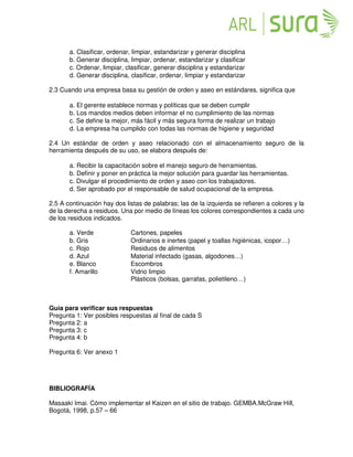a. Clasificar, ordenar, limpiar, estandarizar y generar disciplina
b. Generar disciplina, limpiar, ordenar, estandarizar y clasificar
c. Ordenar, limpiar, clasificar, generar disciplina y estandarizar
d. Generar disciplina, clasificar, ordenar, limpiar y estandarizar
2.3 Cuando una empresa basa su gestión de orden y aseo en estándares, significa que
a. El gerente establece normas y políticas que se deben cumplir
b. Los mandos medios deben informar el no cumplimiento de las normas
c. Se define la mejor, más fácil y más segura forma de realizar un trabajo
d. La empresa ha cumplido con todas las normas de higiene y seguridad
2.4 Un estándar de orden y aseo relacionado con el almacenamiento seguro de la
herramienta después de su uso, se elabora después de:
a. Recibir la capacitación sobre el manejo seguro de herramientas.
b. Definir y poner en práctica la mejor solución para guardar las herramientas.
c. Divulgar el procedimiento de orden y aseo con los trabajadores.
d. Ser aprobado por el responsable de salud ocupacional de la empresa.
2.5 A continuación hay dos listas de palabras; las de la izquierda se refieren a colores y la
de la derecha a residuos. Una por medio de líneas los colores correspondientes a cada uno
de los residuos indicados.
a. Verde Cartones, papeles
b. Gris Ordinarios e inertes (papel y toallas higiénicas, icopor…)
c. Rojo Residuos de alimentos
d. Azul Material infectado (gasas, algodones…)
e. Blanco Escombros
f. Amarillo Vidrio limpio
Plásticos (bolsas, garrafas, polietileno…)
Guía para verificar sus respuestas
Pregunta 1: Ver posibles respuestas al final de cada S
Pregunta 2: a
Pregunta 3: c
Pregunta 4: b
Pregunta 6: Ver anexo 1
BIBLIOGRAFÍA
Masaaki Imai. Cómo implementar el Kaizen en el sitio de trabajo. GEMBA.McGraw Hill,
Bogotá, 1998, p.57 – 66
 