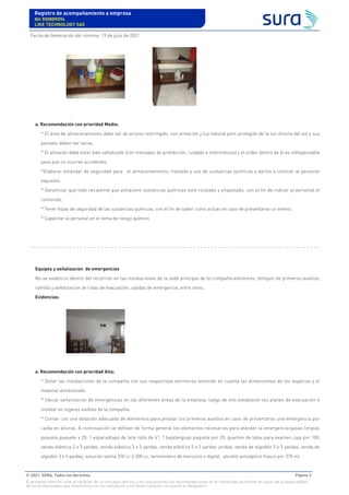 a. Recomendación con prioridad Media:
* El área de almacenamiento debe ser de acceso restringido, con aireación y luz natural pero protegido de la luz directa del sol y sus
paredes deben ser secas.
* El almacén debe estar bien señalizado (con mensajes de prohibición, cuidado e informativos) y el orden dentro de él es indispensable
para que no ocurran accidentes.
*Elaborar estándar de seguridad para el almacenamiento, traslado y uso de sustancias químicas y darlos a conocer al personal
expuesto.
* Garantizar que todo recipiente que almacene sustancias químicas este rotulado y etiquetado, con el fin de indicar al personal el
contenido.
* Tener hojas de seguridad de las sustancias químicas, con el fin de saber como actuar en caso de presentarse un evento.
* Capacitar al personal en el tema de riesgo químico
Equipos y señalizacion de emergencias
No se evidencio dentro del recorrido en las instalaciones de la sede principal de la compañía extintores, botiquín de primeros auxilios,
camilla y señalizacion de rutas de evacuación, salidas de emergencia, entre otros.
Evidencias:
a. Recomendación con prioridad Alta:
* Dotar las instalaciones de la compañía con sus respectivos extintores teniendo en cuenta las dimensiones de los espacios y el
material almacenado.
* Ubicar señalizacion de emergencias en las diferentes áreas de la empresa, luego de ello establecer los planes de evacuación e
instalar en lugares visibles de la compañía.
* Contar con una dotación adecuada de elementos para prestar los primeros auxilios en caso de presentarse una emergencia por
caída en alturas. A continuación se definen de forma general los elementos necesarios para atender la emergencia:gasas limpias
paquete paquete x 20, 1 esparadrapo de tela rollo de 4", 1 bajalenguas paquete por 20, guantes de latex para examen caja por 100,
venda elástica 2 x 5 yardas, venda elástica 3 x 5 yardas, venda elástica 5 x 5 yardas unidad, venda de algodón 3 x 5 yardas, venda de
algodón 3 x 5 yardas, solución salina 250 cc ó 500 cc, termómetro de mercurio o digital, alcohol antiséptico frasco por 275 ml.
Registro de acompañamiento a empresa
Nit 900889094
LIKE TECHNOLOGY SAS
Fecha de Generación del informe: 19 de julio de 2021
© 2021. SURA. Todos los derechos Página 3
El presente informe tiene el carácter de un concepto técnico. Las conclusiones y/o recomendaciones en él contenidas se emiten en razón de la especialidad
de los profesionales que intervinieron en su realización y no tienen carácter vinculante ni obligatorio.
 