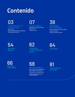 Contenido
66
MERCADO/
CONSUMIDOR
38
CONTINUIDAD
DE LA OPERACIÓN
Iniciar la operación de forma segura
Operación segura
Cadena de abastecimiento
64
FINANCIERO
81
TRANSFERENCIA
DEL RIESGO
07
TALENTO HUMANO
Seguridad y salud en el trabajo
Salud mental
Trabajo en casa
62
TECNOLOGÍA
Y TRANSFORMACIÓN
DIGITAL
68
ASPECTOS LEGALES
Marco laboral y seguridad social
Marco legal civil y comercial
Cumplimiento de obligaciones
Debida diligencia directores
y administradores
03
LA INFORMACIÓN Y LAS
COMUNICACIONES
Introducción
Responsabilidad de los empleadores
Generalidades COVID-19
54
MOVILIDAD
SEGURA
 