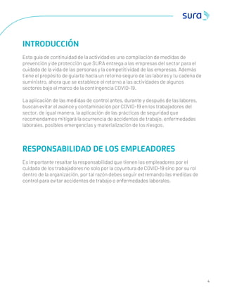 4
INTRODUCCIÓN
Esta guía de continuidad de la actividad es una compilación de medidas de
prevención y de protección que SURA entrega a las empresas del sector para el
cuidado de la vida de las personas y la competitividad de las empresas. Además
tiene el propósito de guiarte hacia un retorno seguro de las labores y tu cadena de
suministro, ahora que se establece el retorno a las actividades de algunos
sectores bajo el marco de la contingencia COVID-19.
La aplicación de las medidas de control antes, durante y después de las labores,
buscan evitar el avance y contaminación por COVID-19 en los trabajadores del
sector, de igual manera, la aplicación de las prácticas de seguridad que
recomendamos mitigará la ocurrencia de accidentes de trabajo, enfermedades
laborales, posibles emergencias y materialización de los riesgos.
RESPONSABILIDAD DE LOS EMPLEADORES
Es importante resaltar la responsabilidad que tienen los empleadores por el
cuidado de los trabajadores no solo por la coyuntura de COVID-19 sino por su rol
dentro de la organización, por tal razón debes seguir extremando las medidas de
control para evitar accidentes de trabajo o enfermedades laborales.
 