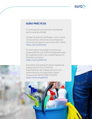 6
GUÍAS PRÁCTICAS
A continuación, encontrarás información
que te será de utilidad.
Colegio de Gestión del Riesgo: curso virtual
“Conozcamos y actuemos con prevención
frente al Coronavirus” que ofrece ARL SURA:
https://bit.ly/2KArDxb
En este enlace se pueden consultar las
piezas gráﬁcas que SURA ha dispuesto para
las organizaciones y las compartidas por el
Ministerio de Salud.
https://cutt.ly/st6LhVv
Guía sobre la preparación de los lugares de
trabajo para el virus COVID-19:
Departamento del Trabajo de los EE.UU.
Administración de Seguridad y Salud
Ocupacional OSHAS 3992-03 2020.
https://cutt.ly/hyqNFH3
 