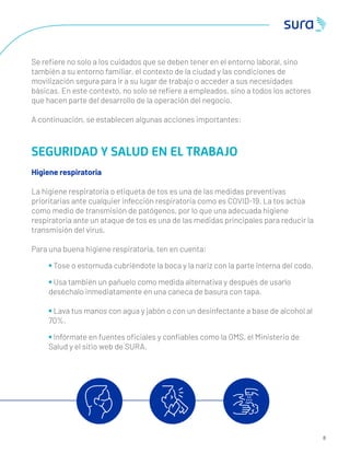 Se reﬁere no solo a los cuidados que se deben tener en el entorno laboral, sino
también a su entorno familiar, el contexto de la ciudad y las condiciones de
movilización segura para ir a su lugar de trabajo o acceder a sus necesidades
básicas. En este contexto, no solo se reﬁere a empleados, sino a todos los actores
que hacen parte del desarrollo de la operación del negocio.
A continuación, se establecen algunas acciones importantes:
SEGURIDAD Y SALUD EN EL TRABAJO
Higiene respiratoria
La higiene respiratoria o etiqueta de tos es una de las medidas preventivas
prioritarias ante cualquier infección respiratoria como es COVID-19. La tos actúa
como medio de transmisión de patógenos, por lo que una adecuada higiene
respiratoria ante un ataque de tos es una de las medidas principales para reducir la
transmisión del virus.
Para una buena higiene respiratoria, ten en cuenta:
• Tose o estornuda cubriéndote la boca y la nariz con la parte interna del codo.
• Usa también un pañuelo como medida alternativa y después de usarlo
deséchalo inmediatamente en una caneca de basura con tapa.
• Lava tus manos con agua y jabón o con un desinfectante a base de alcohol al
70%.
• Infórmate en fuentes oﬁciales y conﬁables como la OMS, el Ministerio de
Salud y el sitio web de SURA.
8
 