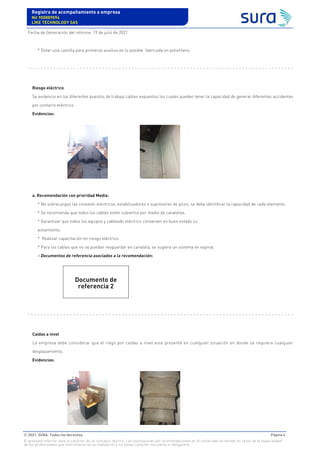 * Dotar una camilla para primeros auxilios en lo posible fabricada en polietileno.
Riesgo eléctrico
Se evidencio en los diferentes puestos de trabajo cables expuestos los cuales pueden tener la capacidad de generar diferentes accidentes
por contacto eléctrico.
Evidencias:
a. Recomendación con prioridad Media:
* No sobrecargas las conexión eléctricos, estabilizadores o supresores de picos, se debe identificar la capacidad de cada elemento.
* Se recomienda que todos los cables estén cubiertos por medio de canaletas.
* Garantizar que todos los equipos y cableado eléctrico conserven en buen estado su
aislamiento.
* Realizar capacitación en riesgo eléctrico.
* Para los cables que no se puedan resguardar en canaleta, se sugiera un sistema en espiral.
- Documentos de referencia asociados a la recomendación:
Caídas a nivel
La empresa debe considerar que el riego por caídas a nivel esta presente en cualquier situación en donde se requiera cualquier
desplazamiento.
Evidencias:
Documento de
referencia 2
Registro de acompañamiento a empresa
Nit 900889094
LIKE TECHNOLOGY SAS
Fecha de Generación del informe: 19 de julio de 2021
© 2021. SURA. Todos los derechos Página 4
El presente informe tiene el carácter de un concepto técnico. Las conclusiones y/o recomendaciones en él contenidas se emiten en razón de la especialidad
de los profesionales que intervinieron en su realización y no tienen carácter vinculante ni obligatorio.
 