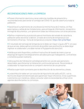 1 1
RECOMENDACIONES PARA LA EMPRESA
• Provee información oportuna y veraz sobre las medidas de prevención y
recomendaciones para evitar el contagio del COVID-19, que dé cobertura a toda la
población.
• Garantiza el cumplimiento de una distancia mínima física de 2 metros, en ﬁlas
para ingreso y salida de las instalaciones, para entrega de información, recepción o
entrega de documentos, y en general en todas las interacciones con otras personas.
• Deﬁne e implementa un protocolo para el monitoreo del estado de salud de la
población antes de entrar a laborar, a través de la toma de temperatura con
termómetro infrarrojo. Toma de temperatura corporal: https://bit.ly/2wTByei
• El resultado del tamizaje de temperatura no debe ser mayor o igual a 38 °C; en caso
de que así sea, debes aplicar protocolo de posible caso positivo (no se debe dejar
ingresar al colaborador y se debe revisar el ﬂujograma de atención).
• Valida que esté disponible y visible el instructivo de lavado de mano y que se
disponga de lugares estratégicamente ubicados para que trabajadores, contratistas
y visitantes puedan realizarlo.
• Ubica puntos de hidratación estratégicamente con uso de vaso personal o
desechable, para fomentar la hidratación continúa del personal. Recomienda al
colaborador la importancia de no compartir elementos de uso personal.
• Realiza supervisión constante para la desinfección de los elementos y áreas.
• La desinfección debe ser con solución de hipoclorito de sodio al 0.5%, con la
técnica de dispersión/atomizado para garantizar mayor eﬁciencia. Si las superﬁcies
o elementos son metálicos, debes consultar sobre la necesidad de utilizar otros
agentes desinfectantes no corrosivos.
 