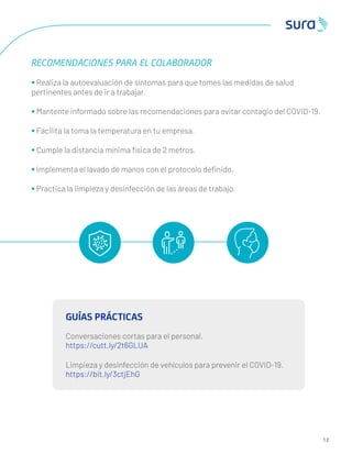 RECOMENDACIONES PARA EL COLABORADOR
• Realiza la autoevaluación de síntomas para que tomes las medidas de salud
pertinentes antes de ir a trabajar.
• Mantente informado sobre las recomendaciones para evitar contagio del COVID-19.
• Facilita la toma la temperatura en tu empresa.
• Cumple la distancia mínima física de 2 metros.
• Implementa el lavado de manos con el protocolo deﬁnido.
• Practica la limpieza y desinfección de las áreas de trabajo.
GUÍAS PRÁCTICAS
Conversaciones cortas para el personal.
https://cutt.ly/2t6GLUA
Limpieza y desinfección de vehículos para prevenir el COVID-19.
https://bit.ly/3ctjEhG
1 2
 