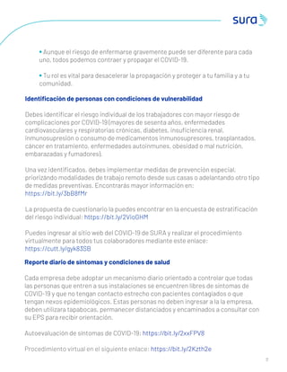 1 0
1 4
• Aunque el riesgo de enfermarse gravemente puede ser diferente para cada
uno, todos podemos contraer y propagar el COVID-19.
• Tu rol es vital para desacelerar la propagación y proteger a tu familia y a tu
comunidad.
Identiﬁcación de personas con condiciones de vulnerabilidad
Debes identiﬁcar el riesgo individual de los trabajadores con mayor riesgo de
complicaciones por COVID-19 (mayores de sesenta años, enfermedades
cardiovasculares y respiratorias crónicas, diabetes, insuﬁciencia renal,
inmunosupresión o consumo de medicamentos inmunosupresores, trasplantados,
cáncer en tratamiento, enfermedades autoinmunes, obesidad o mal nutrición,
embarazadas y fumadores).
Una vez identiﬁcados, debes implementar medidas de prevención especial,
priorizándo modalidades de trabajo remoto desde sus casas o adelantando otro tipo
de medidas preventivas. Encontrarás mayor información en:
https://bit.ly/3bB8fMr
La propuesta de cuestionario la puedes encontrar en la encuesta de estratiﬁcación
del riesgo individual: https://bit.ly/2VioGHM
Puedes ingresar al sitio web del COVID-19 de SURA y realizar el procedimiento
virtualmente para todos tus colaboradores mediante este enlace:
https://cutt.ly/gyk83SB
Reporte diario de síntomas y condiciones de salud
Cada empresa debe adoptar un mecanismo diario orientado a controlar que todas
las personas que entren a sus instalaciones se encuentren libres de síntomas de
COVID-19 y que no tengan contacto estrecho con pacientes contagiados o que
tengan nexos epidemiológicos. Estas personas no deben ingresar a la la empresa,
deben utilizara tapabocas, permanecer distanciados y encaminados a consultar con
su EPS para recibir orientación.
Autoevaluación de síntomas de COVID-19: https://bit.ly/2xxFPV8
Procedimiento virtual en el siguiente enlace: https://bit.ly/2Kzth2e
 