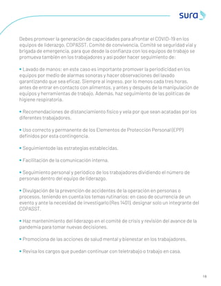 1 6
Debes promover la generación de capacidades para afrontar el COVID–19 en los
equipos de liderazgo, COPASST, Comité de convivencia, Comité se seguridad vial y
brigada de emergencia, para que desde la conﬁanza con los equipos de trabajo se
promueva también en los trabajadores y así poder hacer seguimiento de:
• Lavado de manos: en este caso es importante promover la periodicidad en los
equipos por medio de alarmas sonoras y hacer observaciones del lavado
garantizando que sea eﬁcaz. Siempre al ingreso, por lo menos cada tres horas,
antes de entrar en contacto con alimentos, y antes y después de la manipulación de
equipos y herramientas de trabajo. Además, haz seguimiento de las políticas de
higiene respiratoria.
• Recomendaciones de distanciamiento físico y vela por que sean acatadas por los
diferentes trabajadores.
• Uso correcto y permanente de los Elementos de Protección Personal (EPP)
deﬁnidos por esta contingencia.
• Seguimientode las estrategias establecidas.
• Facilitación de la comunicación interna.
• Seguimiento personal y periódico de los trabajadores dividiendo el número de
personas dentro del equipo de liderazgo.
• Divulgación de la prevención de accidentes de la operación en personas o
procesos, teniendo en cuenta los temas rutinarios; en caso de ocurrencia de un
evento y ante la necesidad de investigarlo (Res 1401), designar solo un integrante del
COPASST.
• Haz mantenimiento del liderazgo en el comité de crisis y revisión del avance de la
pandemia para tomar nuevas decisiones.
• Promociona de las acciones de salud mental y bienestar en los trabajadores.
• Revisa los cargos que puedan continuar con teletrabajo o trabajo en casa.
 