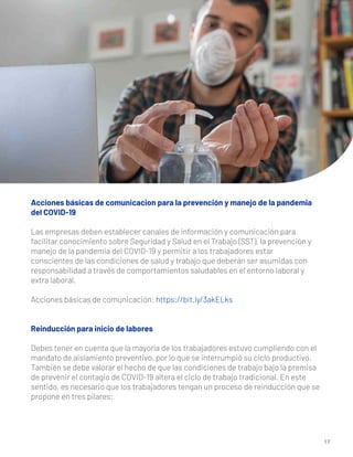 1 7
Acciones básicas de comunicacion para la prevención y manejo de la pandemia
del COVID-19
Las empresas deben establecer canales de información y comunicación para
facilitar conocimiento sobre Seguridad y Salud en el Trabajo (SST), la prevención y
manejo de la pandemia del COVID-19 y permitir a los trabajadores estar
conscientes de las condiciones de salud y trabajo que deberán ser asumidas con
responsabilidad a través de comportamientos saludables en el entorno laboral y
extra laboral.
Acciones básicas de comunicación: https://bit.ly/3akELks
Reinducción para inicio de labores
Debes tener en cuenta que la mayoría de los trabajadores estuvo cumpliendo con el
mandato de aislamiento preventivo, por lo que se interrumpió su ciclo productivo.
También se debe valorar el hecho de que las condiciones de trabajo bajo la premisa
de prevenir el contagio de COVID-19 altera el ciclo de trabajo tradicional. En este
sentido, es necesario que los trabajadores tengan un proceso de reinducción que se
propone en tres pilares:
 