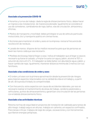 1 8
Asociado a la prevención COVID-19
• Horarios y turnos de trabajo: dada la regla de distanciamiento físico, debes hacer
un ingreso a las instalaciones de manera escalonada; igualmente se considera el
uso de comedores, cambiadores de ropa, baños, vías de circulación, almacenes y
oﬁcinas.
• Medios de transporte y movilidad: debes privilegiar el uso de vehículo particular,
motocicleta, bici y transporte público en ciertas horas.
• Acciones para mantener el orden y aseo en la empresa: revisa la frecuencia de
recolección de residuos.
• Lavado de manos: dispone de los medios necesarios para que las personas se
laven las manos cada que sea necesario.
• Medidas de bioseguridad al llegar a casa: indica al trabajador que al llegar a casa es
necesario quitarse el calzado, y limpiar la suela con agua y jabón, alcohol al 70% o
solución de cloro al 0.2%. El trabajador se debe bañar con abundante agua y jabón, y
hacer cambio de ropa. Igualmente, mantener distancia mínima de 2 metros con sus
familiares.
Asociado a las condiciones de orden y aseo
• El orden y el aseo son la primera aproximación desde la prevención de riesgos
para mejorar aspectos relacionados con la calidad de vida en el trabajo y, a partir
de allí, de la productividad y la competitividad.
• Con frecuencia, estos aspectos son causa de accidentes laborales, por eso es
necesario realizar el mantenimiento de áreas de trabajo, senderos peatonales y
vehiculares, puntos de almacenamiento y garantizar una circulación de las personas
con el debido distanciamiento físico.
Asociado a las actividades técnicas
Retoma normas de seguridad en proyectos de instalación de cableado para tareas de
alto riesgo: trabajo seguro en alturas, trabajos en caliente y en espacios conﬁnados.
Para tareas críticas: trabajos de izaje de cargas, excavaciones y con herramientas
que liberan energías peligrosas.
 