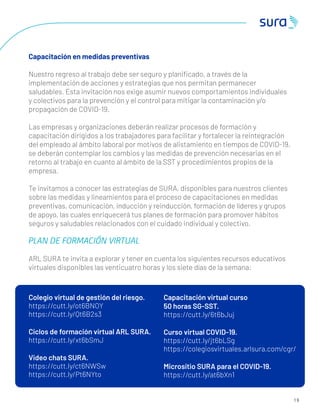 1 9
Capacitación en medidas preventivas
Nuestro regreso al trabajo debe ser seguro y planiﬁcado, a través de la
implementación de acciones y estrategias que nos permitan permanecer
saludables. Esta invitación nos exige asumir nuevos comportamientos individuales
y colectivos para la prevención y el control para mitigar la contaminación y/o
propagación de COVID-19.
Las empresas y organizaciones deberán realizar procesos de formación y
capacitación dirigidos a los trabajadores para facilitar y fortalecer la reintegración
del empleado al ámbito laboral por motivos de alistamiento en tiempos de COVID-19,
se deberán contemplar los cambios y las medidas de prevención necesarias en el
retorno al trabajo en cuanto al ámbito de la SST y procedimientos propios de la
empresa.
Te invitamos a conocer las estrategias de SURA, disponibles para nuestros clientes
sobre las medidas y lineamientos para el proceso de capacitaciones en medidas
preventivas, comunicación, inducción y reinducción, formación de líderes y grupos
de apoyo, las cuales enriquecerá tus planes de formación para promover hábitos
seguros y saludables relacionados con el cuidado individual y colectivo.
PLAN DE FORMACIÓN VIRTUAL
ARL SURA te invita a explorar y tener en cuenta los siguientes recursos educativos
virtuales disponibles las venticuatro horas y los siete días de la semana:
Capacitación virtual curso
50 horas SG-SST.
https://cutt.ly/6t6bJuj
Curso virtual COVID-19.
https://cutt.ly/jt6bLSg
https://colegiosvirtuales.arlsura.com/cgr/
Micrositio SURA para el COVID-19.
https://cutt.ly/at6bXn1
Colegio virtual de gestión del riesgo.
https://cutt.ly/ot6BNOY
https://cutt.ly/Qt6B2s3
Ciclos de formación virtual ARL SURA.
https://cutt.ly/xt6bSmJ
Video chats SURA.
https://cutt.ly/ct6NWSw
https://cutt.ly/Pt6NYto
 