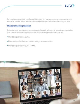 2 0
En esta fase de retorno inteligente convoca a tus trabajadores para que de manera
virtual se formen en las normas de bioseguridad y entrenamiento en los procesos.
Plan de formación presencial
Este plan está programado en nuestra página web, además se tendrán en cuenta las
políticas de aislamiento y cantidad de estudiantes por evento educativo.
• Plan de capacitación SURA.
• Plan de capacitación para entornos seguros y saludables.
• Plan de capacitación SURA - PYME.
 